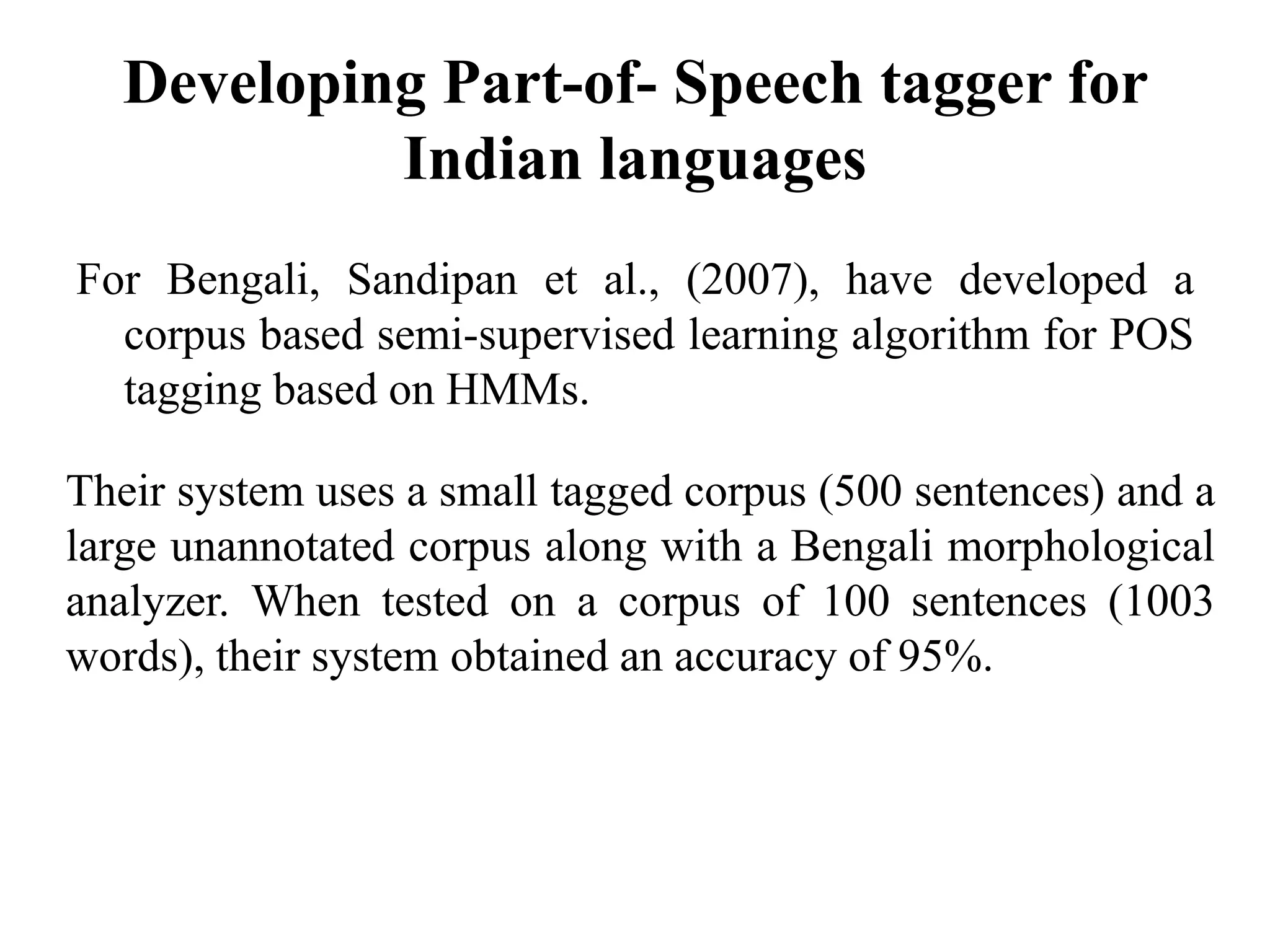 Developing Part-of- Speech tagger for
Indian languages
For Bengali, Sandipan et al., (2007), have developed a
corpus based semi-supervised learning algorithm for POS
tagging based on HMMs.
Their system uses a small tagged corpus (500 sentences) and a
large unannotated corpus along with a Bengali morphological
analyzer. When tested on a corpus of 100 sentences (1003
words), their system obtained an accuracy of 95%.
 
