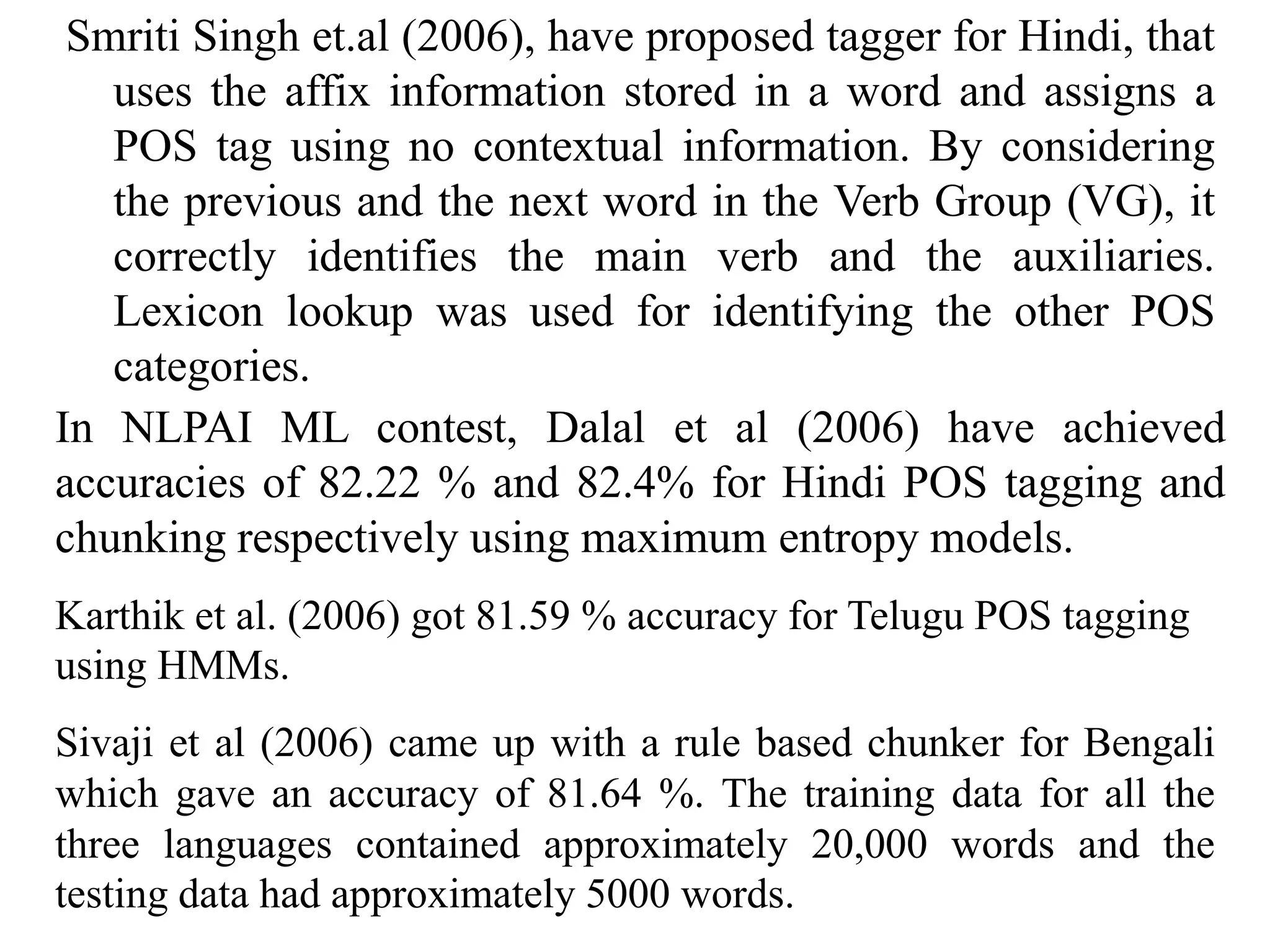 Smriti Singh et.al (2006), have proposed tagger for Hindi, that
uses the affix information stored in a word and assigns a
POS tag using no contextual information. By considering
the previous and the next word in the Verb Group (VG), it
correctly identifies the main verb and the auxiliaries.
Lexicon lookup was used for identifying the other POS
categories.
In NLPAI ML contest, Dalal et al (2006) have achieved
accuracies of 82.22 % and 82.4% for Hindi POS tagging and
chunking respectively using maximum entropy models.
Karthik et al. (2006) got 81.59 % accuracy for Telugu POS tagging
using HMMs.
Sivaji et al (2006) came up with a rule based chunker for Bengali
which gave an accuracy of 81.64 %. The training data for all the
three languages contained approximately 20,000 words and the
testing data had approximately 5000 words.
 