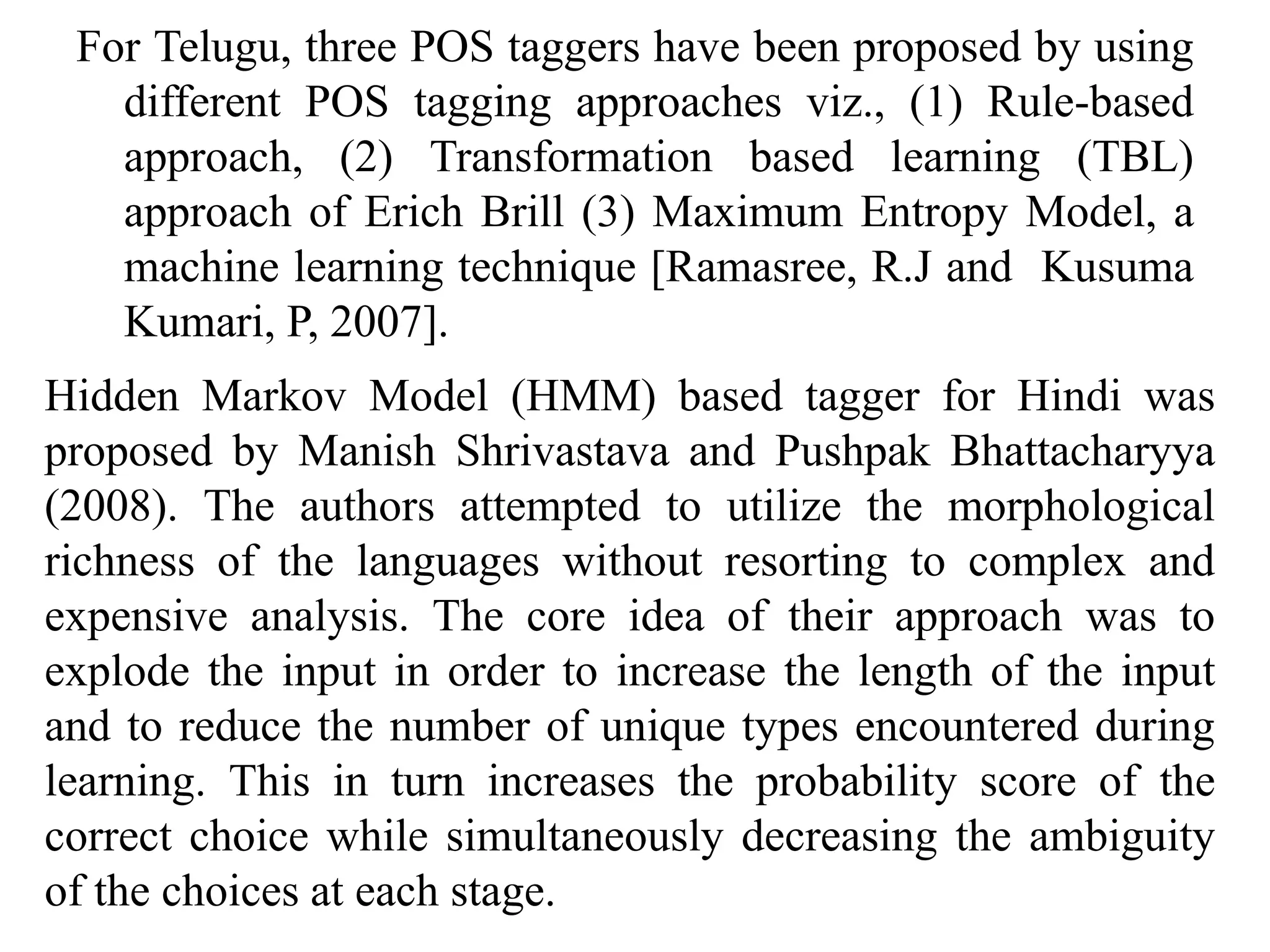 For Telugu, three POS taggers have been proposed by using
different POS tagging approaches viz., (1) Rule-based
approach, (2) Transformation based learning (TBL)
approach of Erich Brill (3) Maximum Entropy Model, a
machine learning technique [Ramasree, R.J and Kusuma
Kumari, P, 2007].
Hidden Markov Model (HMM) based tagger for Hindi was
proposed by Manish Shrivastava and Pushpak Bhattacharyya
(2008). The authors attempted to utilize the morphological
richness of the languages without resorting to complex and
expensive analysis. The core idea of their approach was to
explode the input in order to increase the length of the input
and to reduce the number of unique types encountered during
learning. This in turn increases the probability score of the
correct choice while simultaneously decreasing the ambiguity
of the choices at each stage.
 