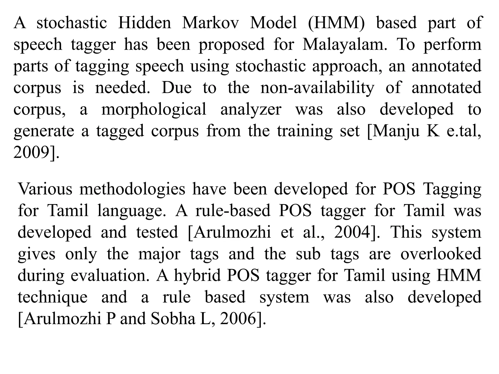 A stochastic Hidden Markov Model (HMM) based part of
speech tagger has been proposed for Malayalam. To perform
parts of tagging speech using stochastic approach, an annotated
corpus is needed. Due to the non-availability of annotated
corpus, a morphological analyzer was also developed to
generate a tagged corpus from the training set [Manju K e.tal,
2009].
Various methodologies have been developed for POS Tagging
for Tamil language. A rule-based POS tagger for Tamil was
developed and tested [Arulmozhi et al., 2004]. This system
gives only the major tags and the sub tags are overlooked
during evaluation. A hybrid POS tagger for Tamil using HMM
technique and a rule based system was also developed
[Arulmozhi P and Sobha L, 2006].
 
