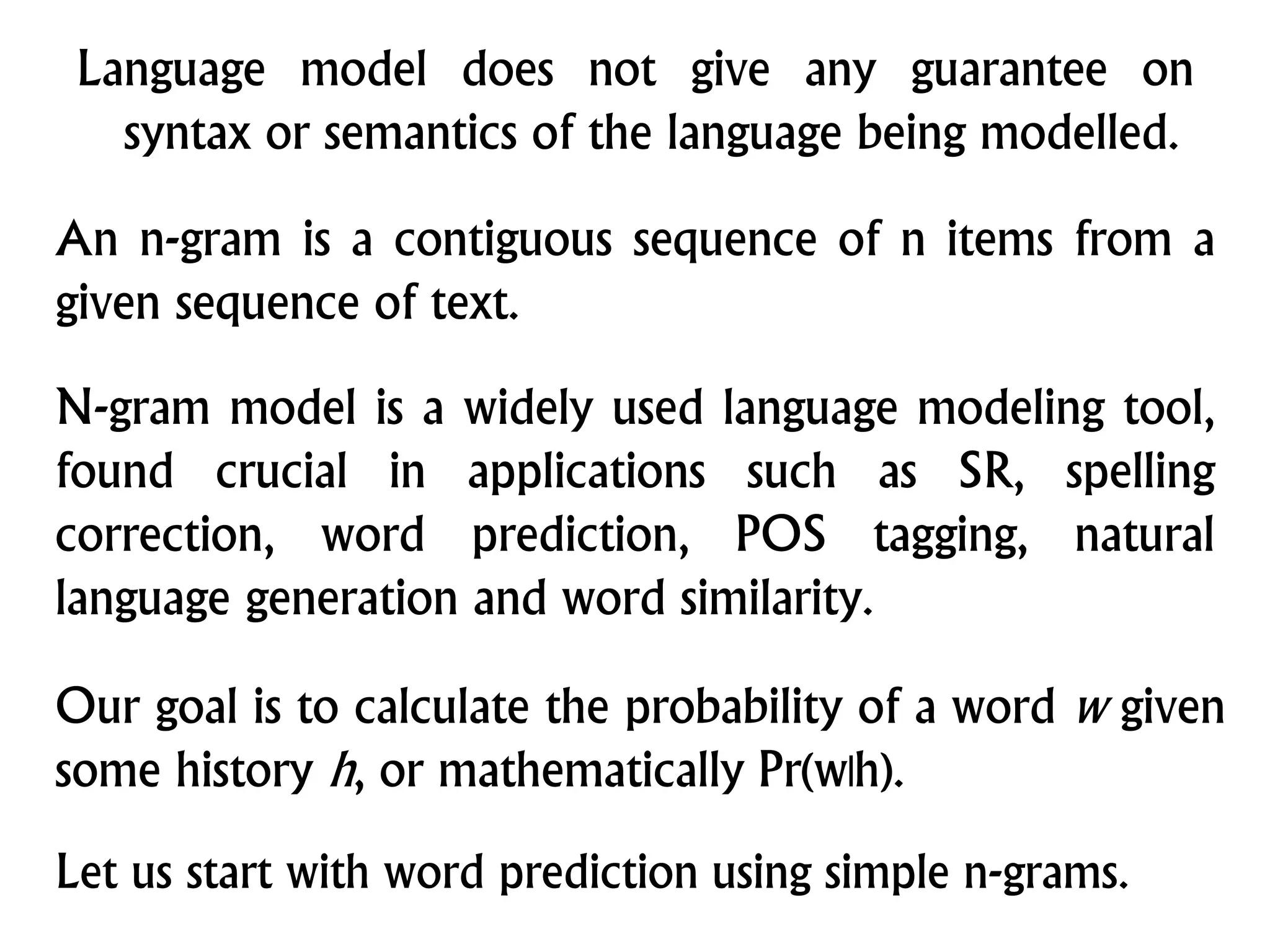 Language model does not give any guarantee on
syntax or semantics of the language being modelled.
An n-gram is a contiguous sequence of n items from a
given sequence of text.
Let us start with word prediction using simple n-grams.
Our goal is to calculate the probability of a word w given
some history h, or mathematically Pr(w|h).
N-gram model is a widely used language modeling tool,
found crucial in applications such as SR, spelling
correction, word prediction, POS tagging, natural
language generation and word similarity.
 