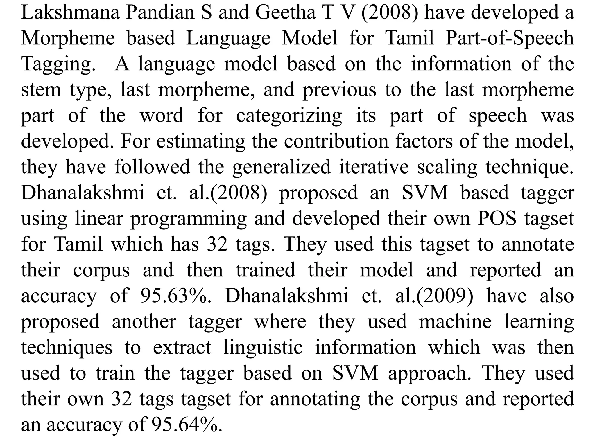Lakshmana Pandian S and Geetha T V (2008) have developed a
Morpheme based Language Model for Tamil Part-of-Speech
Tagging. A language model based on the information of the
stem type, last morpheme, and previous to the last morpheme
part of the word for categorizing its part of speech was
developed. For estimating the contribution factors of the model,
they have followed the generalized iterative scaling technique.
Dhanalakshmi et. al.(2008) proposed an SVM based tagger
using linear programming and developed their own POS tagset
for Tamil which has 32 tags. They used this tagset to annotate
their corpus and then trained their model and reported an
accuracy of 95.63%. Dhanalakshmi et. al.(2009) have also
proposed another tagger where they used machine learning
techniques to extract linguistic information which was then
used to train the tagger based on SVM approach. They used
their own 32 tags tagset for annotating the corpus and reported
an accuracy of 95.64%.
 
