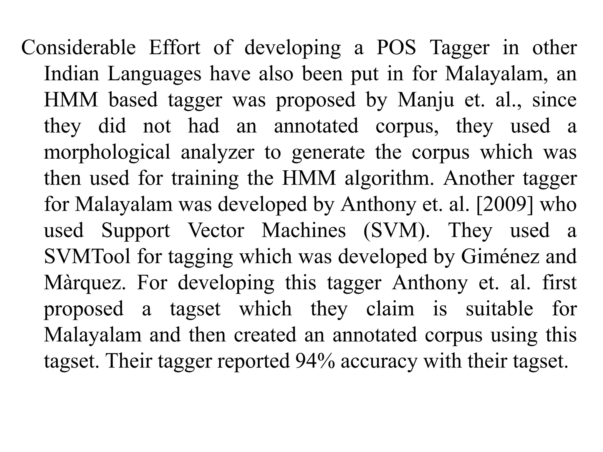 Considerable Effort of developing a POS Tagger in other
Indian Languages have also been put in for Malayalam, an
HMM based tagger was proposed by Manju et. al., since
they did not had an annotated corpus, they used a
morphological analyzer to generate the corpus which was
then used for training the HMM algorithm. Another tagger
for Malayalam was developed by Anthony et. al. [2009] who
used Support Vector Machines (SVM). They used a
SVMTool for tagging which was developed by Giménez and
Màrquez. For developing this tagger Anthony et. al. first
proposed a tagset which they claim is suitable for
Malayalam and then created an annotated corpus using this
tagset. Their tagger reported 94% accuracy with their tagset.
 