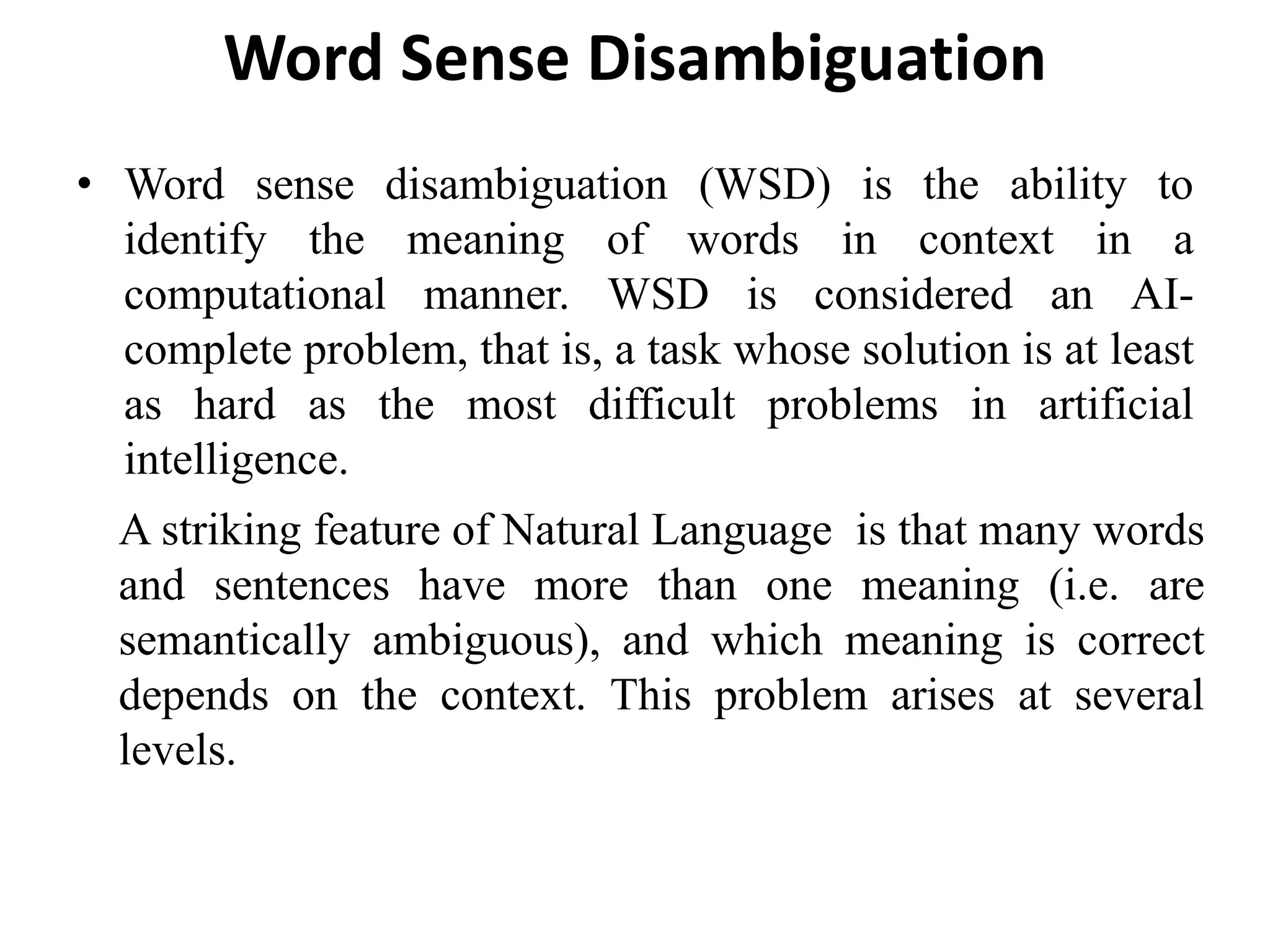 Word Sense Disambiguation
• Word sense disambiguation (WSD) is the ability to
identify the meaning of words in context in a
computational manner. WSD is considered an AI-
complete problem, that is, a task whose solution is at least
as hard as the most difficult problems in artificial
intelligence.
A striking feature of Natural Language is that many words
and sentences have more than one meaning (i.e. are
semantically ambiguous), and which meaning is correct
depends on the context. This problem arises at several
levels.
 