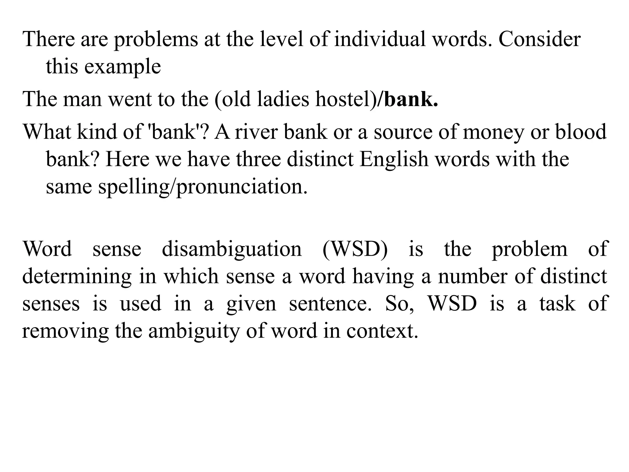 There are problems at the level of individual words. Consider
this example
The man went to the (old ladies hostel)/bank.
What kind of 'bank'? A river bank or a source of money or blood
bank? Here we have three distinct English words with the
same spelling/pronunciation.
Word sense disambiguation (WSD) is the problem of
determining in which sense a word having a number of distinct
senses is used in a given sentence. So, WSD is a task of
removing the ambiguity of word in context.
 