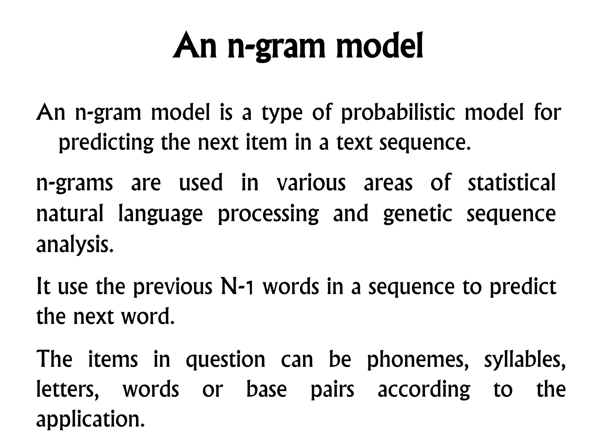 An n-gram model
An n-gram model is a type of probabilistic model for
predicting the next item in a text sequence.
n-grams are used in various areas of statistical
natural language processing and genetic sequence
analysis.
It use the previous N-1 words in a sequence to predict
the next word.
The items in question can be phonemes, syllables,
letters, words or base pairs according to the
application.
 