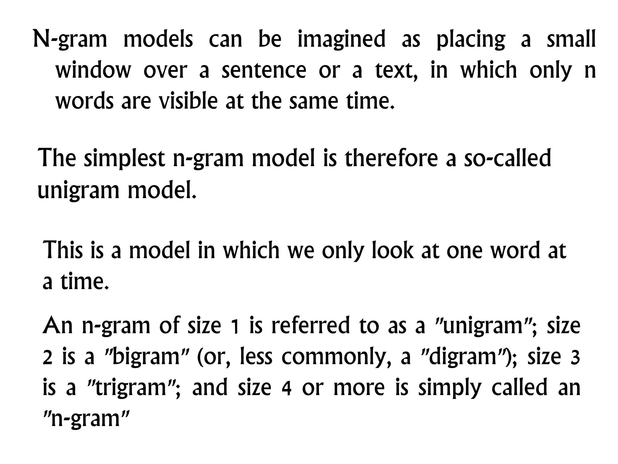 N-gram models can be imagined as placing a small
window over a sentence or a text, in which only n
words are visible at the same time.
The simplest n-gram model is therefore a so-called
unigram model.
This is a model in which we only look at one word at
a time.
An n-gram of size 1 is referred to as a "unigram"; size
2 is a "bigram" (or, less commonly, a "digram"); size 3
is a "trigram"; and size 4 or more is simply called an
"n-gram"
 