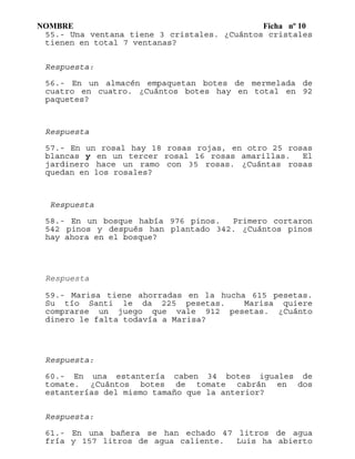 NOMBRE Ficha nº 10
55.- Una ventana tiene 3 cristales. ¿Cuántos cristales
tienen en total 7 ventanas?
Respuesta:
56.- En un almacén empaquetan botes de mermelada de
cuatro en cuatro. ¿Cuántos botes hay en total en 92
paquetes?
Respuesta
57.- En un rosal hay 18 rosas rojas, en otro 25 rosas
blancas y en un tercer rosal 16 rosas amarillas. El
jardinero hace un ramo con 35 rosas. ¿Cuántas rosas
quedan en los rosales?
Respuesta
58.- En un bosque había 976 pinos. Primero cortaron
542 pinos y después han plantado 342. ¿Cuántos pinos
hay ahora en el bosque?
Respuesta
59.- Marisa tiene ahorradas en la hucha 615 pesetas.
Su tío Santi le da 225 pesetas. Marisa quiere
comprarse un juego que vale 912 pesetas. ¿Cuánto
dinero le falta todavía a Marisa?
Respuesta:
60.- En una estantería caben 34 botes iguales de
tomate. ¿Cuántos botes de tomate cabrán en dos
estanterías del mismo tamaño que la anterior?
Respuesta:
61.- En una bañera se han echado 47 litros de agua
fría y 157 litros de agua caliente. Luis ha abierto
 