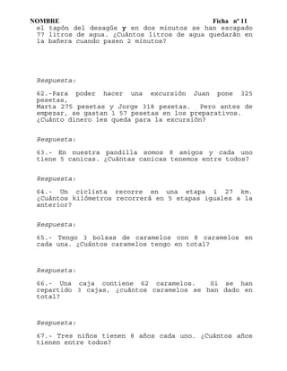 NOMBRE Ficha nº 11
el tapón del desagüe y en dos minutos se han escapado
77 litros de agua. ¿Cuántos litros de agua quedarán en
la bañera cuando pasen 2 minutos?
Respuesta:
62.-Para poder hacer una excursión Juan pone 325
pesetas,
Marta 275 pesetas y Jorge 318 pesetas. Pero antes de
empezar, se gastan 1 57 pesetas en los preparativos.
¿Cuánto dinero les queda para la excursión?
Respuesta:
63.- En nuestra pandilla somos 8 amigos y cada uno
tiene 5 canicas. ¿Cuántas canicas tenemos entre todos?
Respuesta:
64.- Un ciclista recorre en una etapa 1 27 km.
¿Cuántos kilómetros recorrerá en 5 etapas iguales a la
anterior?
Respuesta:
65.- Tengo 3 bolsas de caramelos con 8 caramelos en
cada una. ¿Cuántos caramelos tengo en total?
Respuesta:
66.- Una caja contiene 62 caramelos. Si se han
repartido 3 cajas, ¿cuántos caramelos se han dado en
total?
Respuesta:
67.- Tres niños tienen 8 años cada uno. ¿Cuántos años
tienen entre todos?
 