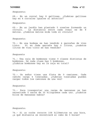 NOMBRE Ficha nº 12
Respuesta:
68.- En un corral hay 8 gallinas. ¿Cuántas gallinas
hay en 4 corrales iguales al anterior?
Respuesta:
69.- En un jardín han plantado 5 rosales formando un
círculo. La distancia entre cada rosal es de 8
metros. ¿Cuántos metros mide todo el círculo?
Respuesta:
70.- En una bodega se han vendido 4 garrafas de vino
tinto. Si en cada garrafa hay 6 litros, ¿cuántos
litros de vino tinto se han vendido?
Respuesta
71.- Una caja de bombones tiene 9 clases distintas de
bombones. De cada clase hay 5 bombones.
¿Cuántos bombones hay en la caja en total?
Respuesta:
72.- Un señor tiene una flota de 9 camiones. Cada
camión carga 4 toneladas. ¿Cuántas toneladas pueden
cargar todos los camiones de una vez?
Respuesta:
73.- Para transportar una carga de manzanas se han
necesitado 5 sacos de 35 kilogramos cada uno. ¿Cuántos
kilos de manzanas había?
Respuesta:
74.- Si un coche recorre 108 kilómetros en una hora,
¿a qué distancia se encontrará al cabo de 5 horas?
 