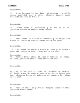 NOMBRE Ficha nº 13
Respuesta:
75.- A mi hermana le han dado 135 pesetas y a mí la
misma cantidad que a ella. ¿Cuánto dinero hemos
recibido los dos en total?
Respuesta:
76.- Pedro tiene 13 caramelos y su tia le da 19.
¿Cuántos caramelos tendrá ahora Pedro?
Respuesta:
77.- Inés tiene 21 cintas de casetes y su amigo Juan
tiene 17. ¿Cuántas cintas tienen entre los dos?
Respuesta:
78.- El padre de Antonio tiene 43 años y su madre 9
años más. ¿Cuántos años tienen entre los dos?
Respuesta:
79.- Montse tiene ahora 16 años y Matilde, su amiga,
15 años. ¿Cuántos años tienen entre las dos?
Respuesta:
80.- En un bar hay 39 botes de refresco de naranja.
El dueño acaba de comprar dos cajas de 40 botes cada
una. ¿Cuántos botes de refresco de naranja hay ahora
en el bar?
Respuesta:
81.- Hace 23 años, el padre de Joaquín tenla 28 años.
¿Cuántos tiene ahora?
Respuesta:
 