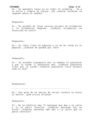 NOMBRE Ficha nº 14
82.- Un ganadero tenla en el redil 93 corderos. Va a
la feria y compra 49 ovejas. ¿De cuántos animales se
compone ahora el rebáño?
Respuesta
83.- Un autobús de línea recorre primero 45 kilómetros
y 76 kilómetros después. ¿Cuántos kilómetros ha
recorrido en total?
Respuesta:
84.- Un libro tiene 98 páginas y yo me he leido ya 26
páginas. ¿Cuántas me quedan por leer?
Respuesta:
85.- Un autobús transporta por la mañana 56 pasajeros
y por la tarde 17 pasajeros más. ¿Cuántos pasajeros
lleva por la tarde? ¿Cuántos pasajeros lleva durante
todo el día?
Respuestas:
..............................................
86.- Una grúa de 48 metros de altura levanta su brazo
23 metros. ¿Qué altura alcanza?
Respuesta:
87.- En un edificio hay 70 ventanas que dan a la calle
y 35 al patio interior. ¿Cuántas ventanas hay en
total? ¿Cuántas ventanas más dan a la calle que al
patio interior?
 