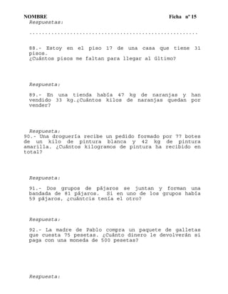 NOMBRE Ficha nº 15
Respuestas:
......................................................
88.- Estoy en el piso 17 de una casa que tiene 31
pisos.
¿Cuántos pisos me faltan para llegar al último?
Respuesta:
89.- En una tienda había 47 kg de naranjas y han
vendido 33 kg.¿Cuántos kilos de naranjas quedan por
vender?
Respuesta:
90.- Una droguería recibe un pedido formado por 77 botes
de un kilo de pintura blanca y 42 kg de pintura
amarilla. ¿Cuántos kilogramos de pintura ha recibido en
total?
Respuesta:
91.- Dos grupos de pájaros se juntan y forman una
bandada de 81 pájaros. Si en uno de los grupos había
59 pájaros, ¿cuántcis tenía el otro?
Respuesta:
92.- La madre de Pablo compra un paquete de galletas
que cuesta 75 pesetas. ¿Cuánto dinero le devolverán si
paga con una moneda de 500 pesetas?
Respuesta:
 