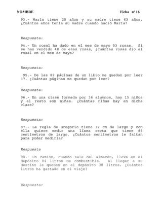 NOMBRE Ficha nº 16
93.- María tiene 25 años y su madre tiene 63 años.
¿Cuántos años tenía su madre cuando nació María?
Respuesta:
94.- Un rosal ha dado en el mes de mayo 53 rosas. Si
se han vendido 48 de esas rosas, ¿cuántas rosas dio el
rosal en el mes de mayo?
Respuesta:
95.- De las 89 páginas de un libro me quedan por leer
37. ¿Cuántas páginas me quedan por leer?
Respuesta:
96.- En una clase formada por 36 alumnos, hay 15 niños
y el resto son niñas. ¿Cuántas niñas hay en dicha
clase?
Respuesta:
97.- La regla de Gregorio tiene 32 cm de largo y con
ella quiere medir una línea recta que tiene 86
centímetros de largo. ¿Cuántos centímetros le faltan
para poder medirla?
Respuesta
98.- Un camión, cuando sale del almacén, lleva en el
depósito 84 litros de combustible. Al llegar a su
destino le quedan en el depósito 38 litros. ¿Cuántos
litros ha gastado en el viaje?
Respuesta:
 