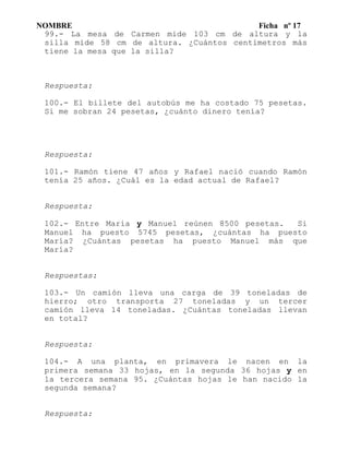 NOMBRE Ficha nº 17
99.- La mesa de Carmen mide 103 cm de altura y la
silla mide 58 cm de altura. ¿Cuántos centímetros más
tiene la mesa que la silla?
Respuesta:
100.- El billete del autobús me ha costado 75 pesetas.
Si me sobran 24 pesetas, ¿cuánto dinero tenía?
Respuesta:
101.- Ramón tiene 47 años y Rafael nació cuando Ramón
tenía 25 años. ¿Cuál es la edad actual de Rafael?
Respuesta:
102.- Entre María y Manuel reúnen 8500 pesetas. Si
Manuel ha puesto 5745 pesetas, ¿cuántas ha puesto
María? ¿Cuántas pesetas ha puesto Manuel más que
María?
Respuestas:
103.- Un camión lleva una carga de 39 toneladas de
hierro; otro transporta 27 toneladas y un tercer
camión lleva 14 toneladas. ¿Cuántas toneladas llevan
en total?
Respuesta:
104.- A una planta, en primavera le nacen en la
primera semana 33 hojas, en la segunda 36 hojas y en
la tercera semana 95. ¿Cuántas hojas le han nacido la
segunda semana?
Respuesta:
 