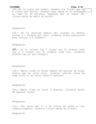 NOMBRE Ficha nº 18
105.-En la plaza del pueblo tenemos una fuente que da
8 litros por minuto. ¿Cuánta agua habrá en el estanque
al cabo de 56 minutos, sabiendo que ya había 546
litros antes de abrir el grifo?
Respuesta:
106.- En la revisión médica del colegio el doctor
recibe a 3 alumnos por hora. ¿Cuántas horas necesitará
para revisar a 9 alumnos?
Respuesta:
107.- En un colegio hay 7 clases con 35 alumnos cada
una y 9 clases con 32 alumnos cada una. ¿Cuántos
alumnos hay en ese colegio?
Respuesta:
108.- Marta tiene el mismo número de canicas de color
blanco que de color rojo. ¿Cuántas canicas tiene de
cada color si en total tiene 8 canicas?
Respuesta:
109.- Marta tiene en total 6 guantes. ¿Cuántos pares
de guantes tiene?
Respuesta:
110.- Dos vacas dan 17 y 34 litros de leche al día
respectivamente. ¿Cuántos litros darán en 9 días?
Respuesta:
 