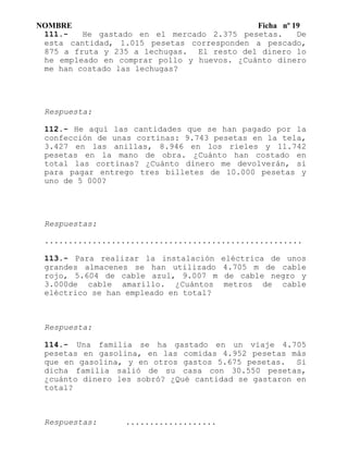 NOMBRE Ficha nº 19
111.- He gastado en el mercado 2.375 pesetas. De
esta cantidad, 1.015 pesetas corresponden a pescado,
875 a fruta y 235 a lechugas. El resto del dinero lo
he empleado en comprar pollo y huevos. ¿Cuánto dinero
me han costado las lechugas?
Respuesta:
112.- He aquí las cantidades que se han pagado por la
confección de unas cortinas: 9.743 pesetas en la tela,
3.427 en las anillas, 8.946 en los rieles y 11.742
pesetas en la mano de obra. ¿Cuánto han costado en
total las cortinas? ¿Cuánto dinero me devolverán, si
para pagar entrego tres billetes de 10.000 pesetas y
uno de 5 000?
Respuestas:
......................................................
113.- Para realizar la instalación eléctrica de unos
grandes almacenes se han utilizado 4.705 m de cable
rojo, 5.604 de cable azul, 9.007 m de cable negro y
3.000de cable amarillo. ¿Cuántos metros de cable
eléctrico se han empleado en total?
Respuesta:
114.- Una familia se ha gastado en un viaje 4.705
pesetas en gasolina, en las comidas 4.952 pesetas más
que en gasolina, y en otros gastos 5.675 pesetas. Si
dicha familia salió de su casa con 30.550 pesetas,
¿cuánto dinero les sobró? ¿Qué cantidad se gastaron en
total?
Respuestas: ...................
 