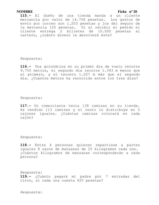 NOMBRE Ficha nº 20
115.- El dueño de una tienda manda a un cliente
mercancía por valor de 14.758 pesetas. Los gastos de
envío por correo son 1.203 pesetas y los del seguro de
la mercancía 125 pesetas. Si al recibir el pedido el
cliente entrega 2 billetes de 10.000 pesetas al
cartero, ¿cuánto dinero le devolverá éste?
Respuesta:
116.- Una golondrina en su primer día de vuelo recorre
9.750 metros, el segundo día recorre 1.343 m menos que
el primero, y el tercero 1.207 m más que el segundo
día. ¿Cuántos metros ha recorrido entre los tres días?
Respuesta:
117.- Un comerciante tenía 138 camisas en su tienda.
Ha vendido 113 camisas y el resto lo distribuye en 5
cajones iguales. ¿Cuántas camisas colocará en cada
cajón?
Respuesta:
118.- Entre 4 personas quieren repartiese a partes
iguales 8 sacos de manzanas de 25 kilogramos cada uno.
¿Cuántos kilogramos de manzanas corresponderán a cada
persona?
Respuesta:
119.- ¿Cuánto pagará mi padre por 7 entradas del
circo, si cada una cuesta 625 pesetas?
Respuesta:
 