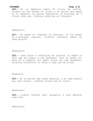 NOMBRE Ficha nº 21
120.- En un depósito había 86 litros de aceite.
Primero se han sacado 62 litros y el aceite que queda
en el depósito se quiere embotellar en botellas de 3
litros cada una. ¿Cuántas botellas se llenarán?
Respuesta:
121.- Mi madre ha comprado 18 plátanos. Si los pongo
en 6 montones iguales, ¿cuántos plátanos habrá en
cada montón?
Respuesta:
122.- Juan tiene 5 cochecitos de juguete. Su madre le
dice que dé alguno a sus hermanas. Juan se queda uno
para él y reparte los demás entre sus dos hermanas.
¿Cuántos cochecitos le tocan a cada una de ellas?
Respuesta
123.- En un balcón hay nueve macetas, y en cada maceta
hay seis flores. ¿Cuántas flores hay en total?
Respuesta:
124.- ¿Cuánto cuestan seis caramelos a tres pesetas
cada uno?
Respuesta:
 