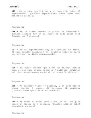 NOMBRE Ficha nº 22
125.- En un cine hay 5 filas y en cada fila caben 32
espectadores. ¿Cuántos espectadores puede haber como
máximo en la sala?
Respuesta:
126.- En la clase hacemos 4 grupos de baloncesto.
Cuántos alumnos hay en la clase si cada grupo está
formado por 7 alumnos?
Respuesta:
127.- En el supermercado hay 147 saquitos de arroz.
Si cada saquito contiene 5 kg, ¿cuántos kilos de arroz
hay en total en,dicho supermercado?
Respuesta:
128.- En clase tenemos que hacer un trabajo manual
para el que cada alumno necesita 7 palillos. ¿Cuántos
palillos necesitaremos en total, si somos 38 alumnos?
Respuesta:
129.- Un cuaderno tiene 78 páginas, y en cada página
hemos escrito 8 sumas. Si quitamos 12 páginas,
¿cuántas sumas quedarán en el cuaderno?
Respuesta:
130.- Mi madre ha necesitado 6 ovillos de lana para
hacer un jersey de 3 colores. ¿Cuántos ovillos habrá
necesitado en total?
Respuesta:
 