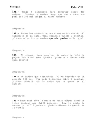 NOMBRE Ficha nº 23
131.- Tengo 8 caramelos para repartir entre dos
amigos. ¿Cuántos caramelos tengo que dar a cada uno
para que los dos tengan el mismo número?
Respuesta:
132.- Entre los alumnos de una clase se han comido 147
caramelos de la caja. Cada caramelo cuesta 3 pesetas.
¿Cuánto valen los caramelos que aún quedan en la caja?
Respuesta:
133.- Al comprar tres conejos, la madre de Lolo ha
pagado con 9 billetes iguales. ¿Cuántos billetes vale
cada conejo?
Respuesta:
134.- Un camión que transporta 750 kg descarga en un
almacén 507 kg. Por cada kilogramo cobra 2 pesetas.
¿Cuánto cobrará por la carga que le queda en el
camión?
Respuesta:
135.- Hace tres años la madre de Pedro compró libro un
libro antiguo por 3.200 pesetas. Hoy lo acaba de
vender por 4.312 pesetas. ¿Cuánto dinero ha ganado en
la venta?
Respuesta
 