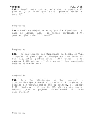 NOMBRE Ficha nº 24
136.- Angel tenía una guitarra que le costó 4.753
pesetas y la vende por 3.427. ¿Cuánto dinero ha
perdido?
Respuesta:
137.- Marta se compró un reloj por 7.643 pesetas. Al
cabo de algunos años, lo vendió perdiendo 1.743
pesetas. ¿Por cuánto lo vendió?
Respuesta:
138.- En las pruebas de¡ Campeonato de España de Tiro
Olímpico, un participante consigue en días sucesivos
las siguientes puntuaciones: 1.407 puntos, 2.003
puntos, 2.015 puntos y 1.945 puntos. ¿Qué puntuación
obtiene el último día?
Respuesta:
139.- Para la biblioteca se han comprado 4
diccionarios que tienen: el primero 1.287 páginas, el
segundo 519 páginas menos que el primero, el tercero
1.314 páginas, y el cuarto 625 páginas más que el
tercero. ¿Cuántas páginas tienen entre los cuatro
diccionarios?
Respuesta:
 