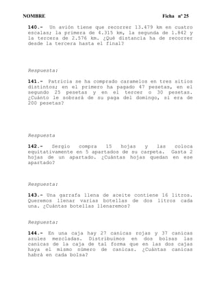 NOMBRE Ficha nº 25
140.- Un avión tiene que recorrer 13.479 km en cuatro
escalas; la primera de 4.315 km, la segunda de 1.842 y
la tercera de 2.576 km. ¿Qué distancia ha de recorrer
desde la tercera hasta el final?
Respuesta:
141.- Patricia se ha comprado caramelos en tres sitios
distintos; en el primero ha pagado 47 pesetas, en el
segundo 25 pesetas y en el tercer o 30 pesetas.
¿Cuánto le sobrará de su paga del domingo, si era de
200 pesetas?
Respuesta
142.- Sergio compra 15 hojas y las coloca
equitativamente en 5 apartados de su carpeta. Gasta 2
hojas de un apartado. ¿Cuántas hojas quedan en ese
apartado?
Respuesta:
143.- Una garrafa llena de aceite contiene 16 litros.
Queremos llenar varias botellas de dos litros cada
una. ¿Cuántas botellas llenaremos?
Respuesta:
144.- En una caja hay 27 canicas rojas y 37 canicas
azules mezcladas. Distribuimos en dos bolsas las
canicas de la caja de tal forma que en las dos cajas
haya el mismo número de canicas. ¿Cuántas canicas
habrá en cada bolsa?
 