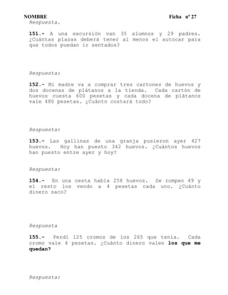 NOMBRE Ficha nº 27
Respuesta.
151.- A una excursión van 35 alumnos y 29 padres.
¿Cuántas plazas deberá tener al menos el autocar para
que todos puedan ir sentados?
Respuesta:
152.- Mi madre va a comprar tres cartones de huevos y
dos docenas de plátanos a la tienda. Cada cartón de
huevos cuesta 600 pesetas y cada docena de plátanos
vale 480 pesetas. ¿Cuánto costará todo?
Respuesta:
153.- Las gallinas de una granja pusieron ayer 427
huevos. Hoy han puesto 342 huevos. ¿Cuántos huevos
han puesto entre ayer y hoy?
Respuesta:
154.- En una cesta había 258 huevos. Se rompen 49 y
el resto los vendo a 4 pesetas cada uno. ¿Cuánto
dinero saco?
Respuesta
155.- Perdí 125 cromos de los 265 que tenía. Cada
cromo vale 4 pesetas. ¿Cuánto dinero valen los que me
quedan?
Respuesta:
 