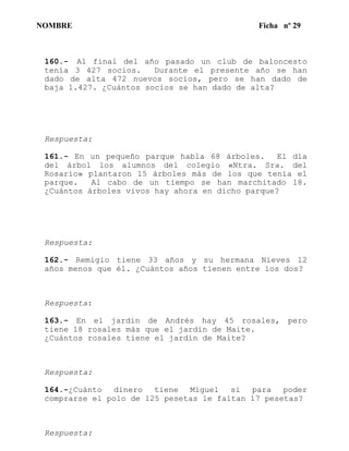 NOMBRE Ficha nº 29
160.- Al final del año pasado un club de baloncesto
tenía 3 427 socios. Durante el presente año se han
dado de alta 472 nuevos socios, pero se han dado de
baja 1.427. ¿Cuántos socios se han dado de alta?
Respuesta:
161.- En un pequeño parque habla 68 árboles. El día
del árbol los alumnos del colegio «Ntra. Sra. del
Rosario» plantaron 15 árboles más de los que tenía el
parque. Al cabo de un tiempo se han marchitado 18.
¿Cuántos árboles vivos hay ahora en dicho parque?
Respuesta:
162.- Remigio tiene 33 años y su hermana Nieves 12
años menos que él. ¿Cuántos años tienen entre los dos?
Respuesta:
163.- En el jardín de Andrés hay 45 rosales, pero
tiene 18 rosales más que el jardín de Maite.
¿Cuántos rosales tiene el jardín de Maite?
Respuesta:
164.-¿Cuánto dinero tiene Miguel si para poder
comprarse el polo de 125 pesetas le faltan 17 pesetas?
Respuesta:
 