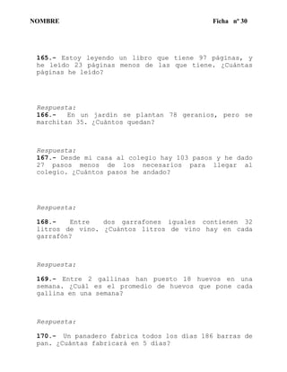 NOMBRE Ficha nº 30
165.- Estoy leyendo un libro que tiene 97 páginas, y
he leído 23 páginas menos de las que tiene. ¿Cuántas
páginas he leído?
Respuesta:
166.- En un jardín se plantan 78 geranios, pero se
marchitan 35. ¿Cuántos quedan?
Respuesta:
167.- Desde mi casa al colegio hay 103 pasos y he dado
27 pasos menos de los necesarios para llegar al
colegio. ¿Cuántos pasos he andado?
Respuesta:
168.- Entre dos garrafones iguales contienen 32
litros de vino. ¿Cuántos litros de vino hay en cada
garrafón?
Respuesta:
169.- Entre 2 gallinas han puesto 18 huevos en una
semana. ¿Cuál es el promedio de huevos que pone cada
gallina en una semana?
Respuesta:
170.- Un panadero fabrica todos los días 186 barras de
pan. ¿Cuántas fabricará en 5 días?
 