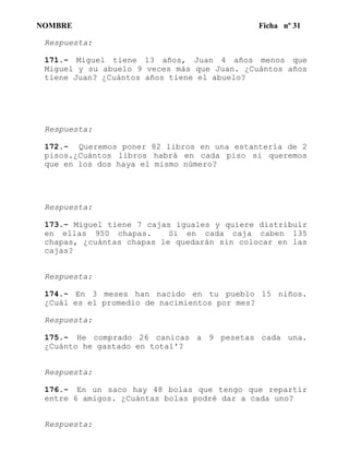 NOMBRE Ficha nº 31
Respuesta:
171.- Miguel tiene 13 años, Juan 4 años menos que
Miguel y su abuelo 9 veces más que Juan. ¿Cuántos años
tiene Juan? ¿Cuántos años tiene el abuelo?
Respuesta:
172.- Queremos poner 82 libros en una estantería de 2
pisos.¿Cuántos libros habrá en cada piso si queremos
que en los dos haya el mismo número?
Respuesta:
173.- Miguel tiene 7 cajas iguales y quiere distribuir
en ellas 950 chapas. Si en cada caja caben 135
chapas, ¿cuántas chapas le quedarán sin colocar en las
cajas?
Respuesta:
174.- En 3 meses han nacido en tu pueblo 15 niños.
¿Cuál es el promedio de nacimientos por mes?
Respuesta:
175.- He comprado 26 canicas a 9 pesetas cada una.
¿Cuánto he gastado en total'?
Respuesta:
176.- En un saco hay 48 bolas que tengo que repartir
entre 6 amigos. ¿Cuántas bolas podré dar a cada uno?
Respuesta:
 