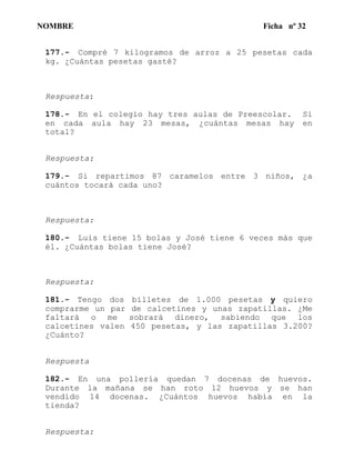 NOMBRE Ficha nº 32
177.- Compré 7 kilogramos de arroz a 25 pesetas cada
kg. ¿Cuántas pesetas gasté?
Respuesta:
178.- En el colegio hay tres aulas de Preescolar. Si
en cada aula hay 23 mesas, ¿cuántas mesas hay en
total?
Respuesta:
179.- Si repartimos 87 caramelos entre 3 niños, ¿a
cuántos tocará cada uno?
Respuesta:
180.- Luis tiene 15 bolas y José tiene 6 veces más que
él. ¿Cuántas bolas tiene José?
Respuesta:
181.- Tengo dos billetes de 1.000 pesetas y quiero
comprarme un par de calcetines y unas zapatillas. ¿Me
faltará o me sobrará dinero, sabiendo que los
calcetines valen 450 pesetas, y las zapatillas 3.200?
¿Cuánto?
Respuesta
182.- En una pollería quedan 7 docenas de huevos.
Durante la mañana se han roto 12 huevos y se han
vendido 14 docenas. ¿Cuántos huevos había en la
tienda?
Respuesta:
 