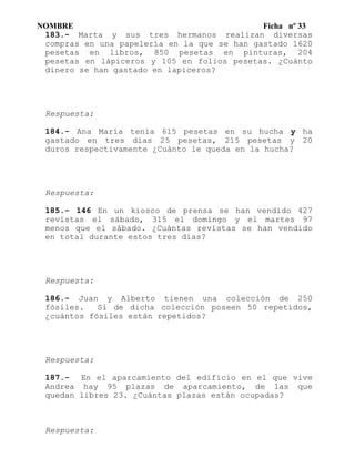 NOMBRE Ficha nº 33
183.- Marta y sus tres hermanos realizan diversas
compras en una papelería en la que se han gastado 1620
pesetas en libros, 850 pesetas en pinturas, 204
pesetas en lápiceros y 105 en folios pesetas. ¿Cuánto
dinero se han gastado en lapiceros?
Respuesta:
184.- Ana María tenía 615 pesetas en su hucha y ha
gastado en tres días 25 pesetas, 215 pesetas y 20
duros respectivamente ¿Cuánto le queda en la hucha?
Respuesta:
185.- 146 En un kiosco de prensa se han vendido 427
revistas el sábado, 315 el domingo y el martes 97
menos que el sábado. ¿Cuántas revistas se han vendido
en total durante estos tres días?
Respuesta:
186.- Juan y Alberto tienen una colección de 250
fósiles. Si de dicha colección poseen 50 repetidos,
¿cuántos fósiles están repetidos?
Respuesta:
187.- En el aparcamiento del edificio en el que vive
Andrea hay 95 plazas de aparcamiento, de las que
quedan libres 23. ¿Cuántas plazas están ocupadas?
Respuesta:
 