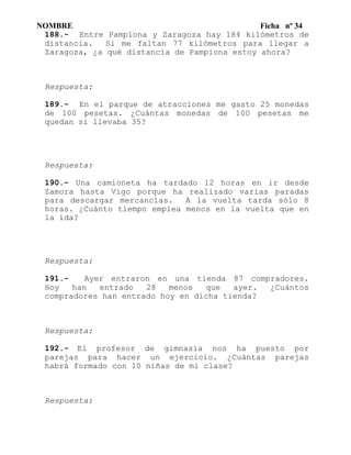 NOMBRE Ficha nº 34
188.- Entre Pamplona y Zaragoza hay 184 kilómetros de
distancia. Si me faltan 77 kilómetros para llegar a
Zaragoza, ¿a qué distancia de Pampiona estoy ahora?
Respuesta:
189.- En el parque de atracciones me gasto 25 monedas
de 100 pesetas. ¿Cuántas monedas de 100 pesetas me
quedan si llevaba 35?
Respuesta:
190.- Una camioneta ha tardado 12 horas en ir desde
Zamora hasta Vigo porque ha realizado varias paradas
para descargar mercancías. A la vuelta tarda sólo 8
horas. ¿Cuánto tiempo emplea menos en la vuelta que en
la ída?
Respuesta:
191.- Ayer entraron en una tienda 87 compradores.
Hoy han entrado 28 menos que ayer. ¿Cuántos
compradores han entrado hoy en dicha tienda?
Respuesta:
192.- El profesor de gimnasia nos ha puesto por
parejas para hacer un ejercicio. ¿Cuántas parejas
habrá formado con 10 niñas de mi clase?
Respuesta:
 