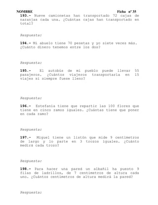 NOMBRE Ficha nº 35
193.- Nueve camionetas han transportado 72 cajas de
naranjas cada una. ¿Cuántas cajas han transportado en
total?
Respuesta:
194.- Mi abuelo tiene 70 pesetas y yo siete veces más.
¿Cuánto dinero tenemos entre los dos?
Respuesta:
195.- El autobús de mi pueblo puede llevar 55
pasajeros. ¿Cuántos viajeros transportaría en 15
viajes si siempre fuese lleno?
Respuesta:
196.- Estefanía tiene que repartir las 100 flores que
tiene en cinco ramos iguales. ¿Cuántas tiene que poner
en cada ramo?
Respuesta:
197.- Miguel tiene un listón que mide 9 centímetros
de largo y lo parte en 3 trozos iguales. ¿Cuánto
medirá cada trozo?
Respuesta:
198.- Para hacer una pared un albañil ha puesto 9
filas de ladrillos, de 7 centímetros de altura cada
uno. ¿Cuántos centímetros de altura medirá la pared?
Respuesta:
 