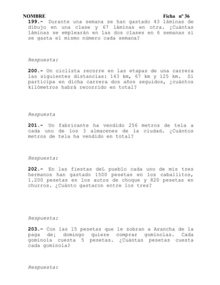 NOMBRE Ficha nº 36
199.- Durante una semana se han gastado 43 láminas de
dibujo en una clase y 67 láminas en otra. ¿Cuántas
láminas se emplearán en las dos clases en 6 semanas si
se gasta el mismo número cada semana?
Respuesta:
200.- Un ciclista recorre en las etapas de una carrera
las siguientes distancias: 143 km, 67 km y 125 km. Si
participa en dicha carrera dos años seguidos, ¿cuántos
kilómetros habrá recorrido en total?
Respuesta
201.- Un fabricante ha vendido 256 metros de tela a
cada uno de los 3 almacenes de la ciudad. ¿Cuántos
metros de tela ha vendido en total?
Respuesta:
202.- En las fiestas deL pueblo cada uno de mis tres
hermanos han gastado 1500 pesetas en los caballitos,
1.200 pesetas en los autos de choque y 820 pesetas en
churros. ¿Cuánto gastaron entre los tres?
Respuesta:
203.- Con las 15 pesetas que le sobran a Arancha de la
paga de¡ domingo quiere comprar gominolas. Cada
gominola cuesta 5 pesetas. ¿Cuántas pesetas cuesta
cada gominola?
Respuesta:
 