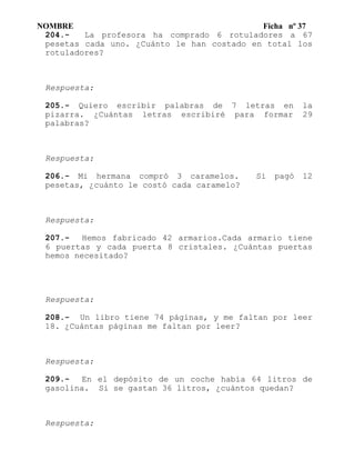 NOMBRE Ficha nº 37
204.- La profesora ha comprado 6 rotuladores a 67
pesetas cada uno. ¿Cuánto le han costado en total los
rotuladores?
Respuesta:
205.- Quiero escribir palabras de 7 letras en la
pizarra. ¿Cuántas letras escribiré para formar 29
palabras?
Respuesta:
206.- Mi hermana compró 3 caramelos. Si pagó 12
pesetas, ¿cuánto le costó cada caramelo?
Respuesta:
207.- Hemos fabricado 42 armarios.Cada armario tiene
6 puertas y cada puerta 8 cristales. ¿Cuántas puertas
hemos necesitado?
Respuesta:
208.- Un libro tiene 74 páginas, y me faltan por leer
18. ¿Cuántas páginas me faltan por leer?
Respuesta:
209.- En el depósito de un coche había 64 litros de
gasolina. Si se gastan 36 litros, ¿cuántos quedan?
Respuesta:
 