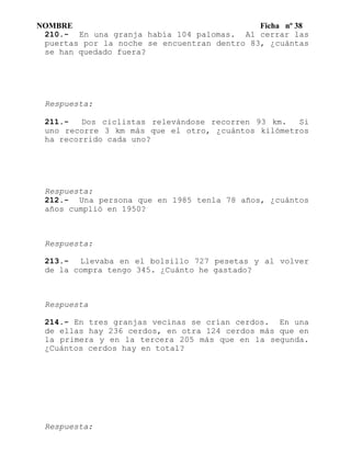 NOMBRE Ficha nº 38
210.- En una granja había 104 palomas. Al cerrar las
puertas por la noche se encuentran dentro 83, ¿cuántas
se han quedado fuera?
Respuesta:
211.- Dos ciclistas relevándose recorren 93 km. Si
uno recorre 3 km más que el otro, ¿cuántos kilómetros
ha recorrido cada uno?
Respuesta:
212.- Una persona que en 1985 tenla 78 años, ¿cuántos
años cumplió en 1950?
Respuesta:
213.- Llevaba en el bolsillo 727 pesetas y al volver
de la compra tengo 345. ¿Cuánto he gastado?
Respuesta
214.- En tres granjas vecinas se crían cerdos. En una
de ellas hay 236 cerdos, en otra 124 cerdos más que en
la primera y en la tercera 205 más que en la segunda.
¿Cuántos cerdos hay en total?
Respuesta:
 