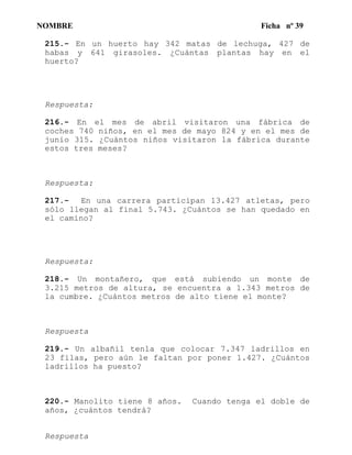 NOMBRE Ficha nº 39
215.- En un huerto hay 342 matas de lechuga, 427 de
habas y 641 girasoles. ¿Cuántas plantas hay en el
huerto?
Respuesta:
216.- En el mes de abril visitaron una fábrica de
coches 740 niños, en el mes de mayo 824 y en el mes de
junio 315. ¿Cuántos niños visitaron la fábrica durante
estos tres meses?
Respuesta:
217.- En una carrera participan 13.427 atletas, pero
sólo llegan al final 5.743. ¿Cuántos se han quedado en
el camino?
Respuesta:
218.- Un montañero, que está subiendo un monte de
3.215 metros de altura, se encuentra a 1.343 metros de
la cumbre. ¿Cuántos metros de alto tiene el monte?
Respuesta
219.- Un albañil tenla que colocar 7.347 ladrillos en
23 filas, pero aún le faltan por poner 1.427. ¿Cuántos
ladrillos ha puesto?
220.- Manolito tiene 8 años. Cuando tenga el doble de
años, ¿cuántos tendrá?
Respuesta
 