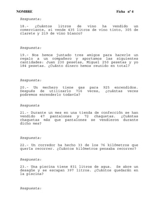 NOMBRE Ficha nº 4
Respuesta:
18.- ¿Cuántos litros de vino ha vendido un
comerciante, si vende 435 litros de vino tinto, 305 de
clarete y 219 de vino blanco?
Respuesta:
19.- Nos hemos juntado tres amigos para hacerle un
regalo a un compañero y aportamos las siguientes
cantidades: Juan 230 pesetas, Miguel 250 pesetas y yo
184 pesetas. ¿Cuánto dinero hemos reunido en total?
Respuesta:
20.- Un mechero tiene gas para 925 encendidos.
Después de utilizarlo 716 veces, ¿cuántas veces
podremos encenderlo todavía?
Respuesta
21.- Durante un mes en una tienda de confección se han
vendido 47 pantalones y 72 chaquetas. ¿Cuántas
chaquetas más que pantalones se vendieron durante
dicho mes?
Respuesta:
22.- Un corredor ha hecho 33 de los 76 kilómetros que
quería recorrer. ¿Cuántos kilómetros pensaba recorrer?
Respuesta:
23.- Una piscina tiene 831 litros de agua. Se abre un
desagüe y se escapan 397 litros. ¿Cuántos quedarán en
la piscina?
Respuesta:
 