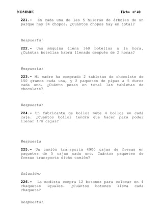 NOMBRE Ficha nº 40
221.- En cada una de las 5 hileras de árboles de un
parque hay 34 chopos. ¿Cuántos chopos hay en total?
Respuesta:
222.- Una máquina llena 360 botellas a la hora.
¿Cuántas botellas habrá llenado después de 2 horas?
Respuesta:
223.- Mi madre ha comprado 2 tabletas de chocolate de
150 gramos cada una, y 2 paquetes de pipas a 5 duros
cada uno. ¿Cuánto pesan en total las tabletas de
chocolate?
Respuesta:
224.- Un fabricante de bollos mete 4 bollos en cada
caja. ¿Cuántos bollos tendrá que hacer para poder
llenar 178 cajas?
Respuesta
225.- Un camión transporta 4900 cajas de fresas en
paquetes de 5 cajas cada uno. Cuántos paquetes de
fresas transporta dicho camión?
Solucíón:
226.- La modista compra 12 botones para colocar en 4
chaquetas iguales. ¿Cuántos botones lleva cada
chaqueta?
Respuesta:
 
