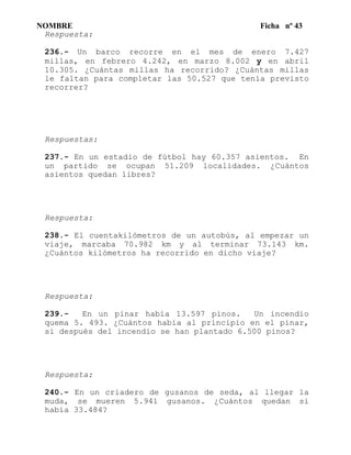 NOMBRE Ficha nº 43
Respuesta:
236.- Un barco recorre en el mes de enero 7.427
millas, en febrero 4.242, en marzo 8.002 y en abril
10.305. ¿Cuántas millas ha recorrido? ¿Cuántas millas
le faltan para completar las 50.527 que tenía previsto
recorrer?
Respuestas:
237.- En un estadio de fútbol hay 60.357 asientos. En
un partido se ocupan 51.209 localidades. ¿Cuántos
asientos quedan libres?
Respuesta:
238.- El cuentakilómetros de un autobús, al empezar un
viaje, marcaba 70.982 km y al terminar 73.143 km.
¿Cuántos kilómetros ha recorrido en dicho viaje?
Respuesta:
239.- En un pinar había 13.597 pinos. Un incendio
quema 5. 493. ¿Cuántos había al principio en el pinar,
si después del incendio se han plantado 6.500 pinos?
Respuesta:
240.- En un criadero de gusanos de seda, al llegar la
muda, se mueren 5.941 gusanos. ¿Cuántos quedan si
había 33.484?
 