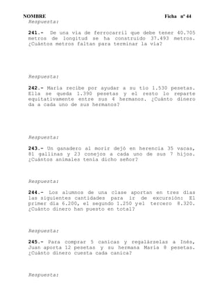 NOMBRE Ficha nº 44
Respuesta:
241.- De una vía de ferrocarril que debe tener 40.705
metros de longitud se ha construido 37.493 metros.
¿Cuántos metros faltan para terminar la vía?
Respuesta:
242.- María recibe por ayudar a su tío 1.530 pesetas.
Ella se queda 1.390 pesetas y el resto lo reparte
equitativamente entre sus 4 hermanos. ¿Cuánto dinero
da a cada uno de sus hermanos?
Respuesta:
243.- Un ganadero al morir dejó en herencia 35 vacas,
81 gallinas y 23 conejos a cada uno de sus 7 hijos.
¿Cuántos animales tenía dicho señor?
Respuesta:
244.- Los alumnos de una clase aportan en tres días
las siguientes cantidades para ir de excursión: El
primer día 6.200, el segundo 1.250 y el tercero 8.320.
¿Cuánto dinero han puesto en total?
Respuesta:
245.- Para comprar 5 canicas y regalárselas a Inés,
Juan aporta 12 pesetas y su hermana María 8 pesetas.
¿Cuánto dinero cuesta cada canica?
Respuesta:
 
