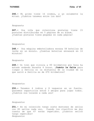 NOMBRE Ficha nº 45
246.- Mi primo tiene 16 cromos, y yo solamente la
mitad. ¿Cuántos tenemos entre los dos?
Respuesta
247.- Una niña que colecciona postales tiene 15
postales distribuidas en 5 páginas de su álbum.
¿Cuántas postales tiene pegadas en cada página?
Respuesta:
248.- Una máquina embotelladora envasa 58 botellas de
leche en un minuto. ¿Cuántas botellas envasará en 14
minutos?
Respuesta
249.- Un tren que circula a 89 kilómetros por hora ha
estado andando durante 4 horas. ¿Cuánto le falta para
llegar a Sevilla si la distancia de la ciudad de la
que salió a Sevilla es de 470 kilómetros?
Respuesta:
250.- Tenemos 4 indios y 8 vaqueros en un fuerte.
Queremos repartirlos entre 3 amigos para jugar todos.
¿Cuántos nos tocarán a cada uno?
Respuesta:
251.- En mi colección tengo siete montones de sellos
con 85 sellos cada uno. Cuando los clasifico me doy
cuenta de que 67 están repetidos. ¿Cuántos sellos
tengo repetidos?
Respuesta:
 