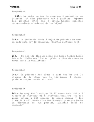 NOMBRE Ficha nº 47
Respuesta:
257.- La madre de Ana ha comprado 4 paquetitos de
galletas. En cada paquetito hay 8 galletas. Reparte
las galletas entre sus 4 hijos.¿Cuántas galletas
corresponderán a cada uno de los hijos?
Respuesta:
258.- La profesora tiene 8 cajas de pinturas de cera;
en cada caja hay 12 pinturas. ¿Cuántas pinturas hay?
Respuesta:
259.- De los 172 días de clase que hemos tenido hemos
ido a la biblioteca 17 días. ¿Cuántos días de clase no
hemos ido a la biblioteca?
Respuesta:
260.- El profesor nos pidió a cada uno de los 24
alumnos de la clase que le lleváramos 4 chapas.
¿Cuántas chapas reunió en total?
Respuesta:
261.- He comprado 3 manojos de 12 rosas cada uno y 6
manojos de claveles de 47 claveles cada uno. Si las
rosas valían a 250 pesetas la media docena y los
claveles a 400 pesetas las dos docenas, y me han hecho
un descuento de 300 pesetas, ¿Cuántas rosas he
comprado?
 