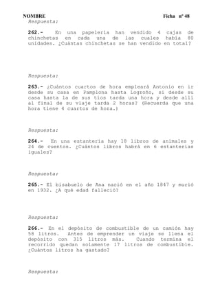 NOMBRE Ficha nº 48
Respuesta:
262.- En una papelería han vendido 4 cajas de
chinchetas en cada una de las cuales había 80
unidades. ¿Cuántas chinchetas se han vendido en total?
Respuesta:
263.- ¿Cuántos cuartos de hora empleará Antonio en ir
desde su casa en Pamplona hasta Logroño, si desde su
casa hasta la de sus tíos tarda una hora y desde allí
al final de su viaje tarda 2 horas? (Recuerda que una
hora tiene 4 cuartos de hora.)
Respuesta:
264.- En una estantería hay 18 libros de animales y
24 de cuentos. ¿Cuántos libros habrá en 6 estanterías
iguales?
Respuesta:
265.- El bisabuelo de Ana nació en el año 1847 y murió
en 1932. ¿A qué edad falleció?
Respuesta:
266.- En el depósito de combustible de un camión hay
58 litros. Antes de emprender un viaje se llena el
depósito con 315 litros más. Cuando termina el
recorrido quedan solamente 17 litros de combustible.
¿Cuántos litros ha gastado?
Respuesta:
 