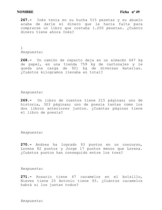 NOMBRE Ficha nº 49
267.- Inés tenía en su hucha 515 pesetas y su abuelo
acaba de darle el dinero que le hacía falta para
comprarse un libro que costaba 1.200 pesetas. ¿Cuánto
dinero tiene ahora Inés?
1
Respuesta:
268.- Un camión de reparto deja en un almacén 647 kg
de papel, en una tienda 759 kg de cartonajes y le
queda una carga de 921 kg de diversas materias.
¿Cuántos kilogramos llevaba en total?
Respuesta:
269.- Un libro de cuentos tiene 215 páginas; uno de
historia, 303 páginas; uno de poesía tantas como los
dos libros anteriores juntos. ¿Cuántas páginas tiene
el libro de poesía?
Respuesta:
270.- Andrea ha logrado 93 puntos en un concurso,
Lorena 82 puntos y Jorge 17 puntos menos que Lorena.
¿Cuántos puntos han conseguido entre los tres?
Respuesta:
271.- Rosario tiene 47 caramelos en el bolsillo,
Nieves tiene 25 Antonio tiene 93. ¿Cuántos caramelos
habrá si los juntan todos?
Respuesta:
 