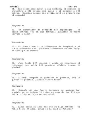 NOMBRE Ficha nº 5
24.- Dos alpinistas suben a una montaña; el primero se
encuentra a 341 metros del suelo y el segundo a 283
metros. ¿Cuántos metros más arriba está el primero que
el segundo?
Respuesta:
25.- Un agricultor ha recogido 523 espárragos. De
ellos entrega 486 en una fábrica. ¿Cuántos se habrá
llevado a casa?
Respuesta:
26.- El Ebro tiene 91 0 kilómetros de longitud y el
Duero solamente 895. ¿Cuántos kilómetros es más largo
el Ebro que el Duero?
Respuesta:
27.- Juan tenía 297 pesetas y acaba de comprarse el
rotulador que valía 285 pesetas. ¿Cuánto dinero le
quedará?
Respuesta:
28.- A Pachi después de gastarse 68 pesetas, aún le
quedan 75 pesetas. ¿Cuánto dinero tenía?
Respuesta
29.- Después de una fuerte tormenta de granizo han
quedado en un tejado 98 tejas enteras de las 235 que
había. ¿Cuántas tejas se han roto?
Respuesta:
30.- Pablo tiene 25 años más que su hijo Antonio. Si
Pablo tiene 37 años, ¿cuál es la edad de Antonio?
 