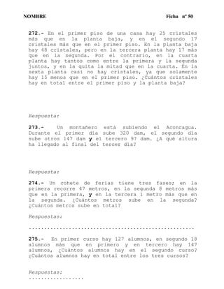 NOMBRE Ficha nº 50
272.- En el primer piso de una casa hay 25 cristales
más que en la planta baja, y en el segundo 17
cristales más que en el primer piso. En la planta baja
hay 48 cristales, pero en la tercera planta hay 17 más
que en la segunda. Por el contrario, en la cuarta
planta hay tantos como entre la primera y la segunda
juntos, y en la quita la mitad que en la cuarta. En la
sexta planta casi no hay cristales, ya que solamente
hay 15 menos que en el primer piso. ¿Cuántos cristales
hay en total entre el primer piso y la planta baja?
Respuesta:
273.- Un montañero está subiendo el Aconcagua.
Durante el primer día sube 320 dam, el segundo día
sube otros 147 dam y el tercero 97 dam. ¿A qué altura
ha llegado al final del tercer día?
Respuesta:
274.- Un cohete de ferias tiene tres fases; en la
primera recorre 47 metros, en la segunda 8 metros más
que en la primera, y en la tercera 1 metro más que en
la segunda. ¿Cuántos metros sube en la segunda?
¿Cuántos metros sube en total?
Respuestas:
......................................................
275.- En primer curso hay 127 alumnos, en segundo 18
alumnos más que en primero y en tercero hay 147
alumnos, ¿Cuántos alumnos hay en el segundo curso?
¿Cuántos alumnos hay en total entre los tres cursos?
Respuestas:
..................
 