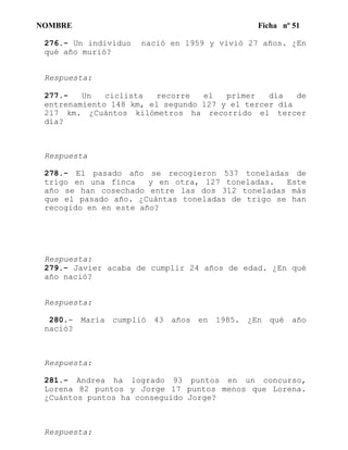 NOMBRE Ficha nº 51
276.- Un individuo nació en 1959 y vivió 27 años. ¿En
qué año murió?
Respuesta:
277.- Un ciclista recorre el primer día de
entrenamiento 148 km, el segundo 127 y el tercer día
217 km. ¿Cuántos kilómetros ha recorrido el tercer
día?
Respuesta
278.- El pasado año se recogieron 537 toneladas de
trigo en una finca y en otra, 127 toneladas. Este
año se han cosechado entre las dos 312 toneladas más
que el pasado año. ¿Cuántas toneladas de trigo se han
recogido en en este año?
Respuesta:
279.- Javier acaba de cumplir 24 años de edad. ¿En qué
año nació?
Respuesta:
280.- María cumplió 43 años en 1985. ¿En qué año
nació?
Respuesta:
281.- Andrea ha logrado 93 puntos en un concurso,
Lorena 82 puntos y Jorge 17 puntos menos que Lorena.
¿Cuántos puntos ha conseguido Jorge?
Respuesta:
 